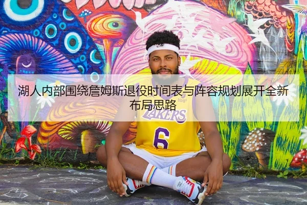 湖人内部围绕詹姆斯退役时间表与阵容规划展开全新布局思路