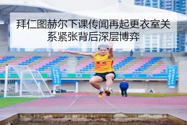 拜仁图赫尔下课传闻再起更衣室关系紧张背后深层博弈